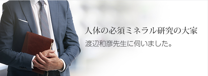 人体の必須ミネラル研究の大家 渡辺和彦先生に伺いました。